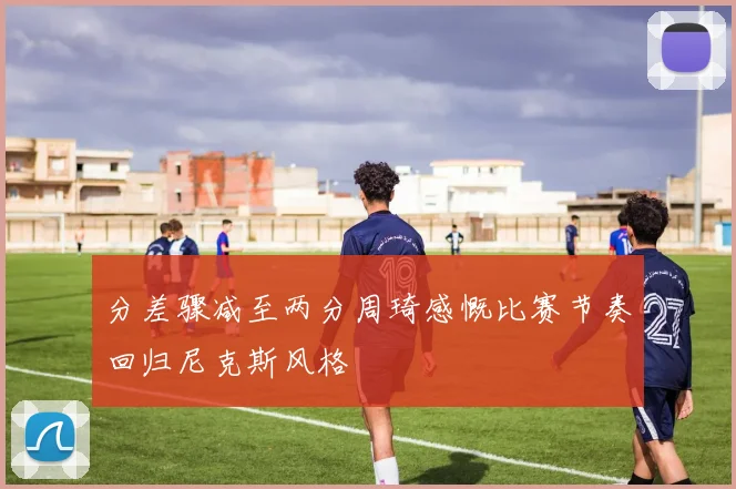分差骤减至两分周琦感慨比赛节奏回归尼克斯风格