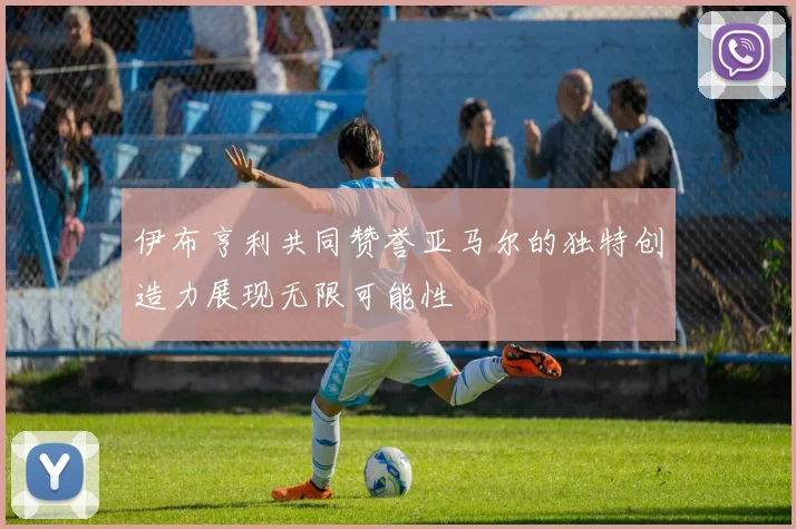 伊布亨利共同赞誉亚马尔的独特创造力展现无限可能性