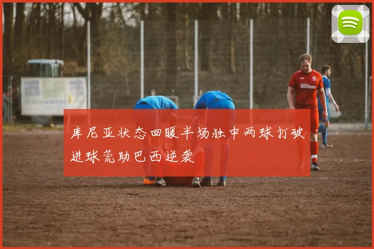 库尼亚状态回暖半场独中两球打破进球荒助巴西逆袭
