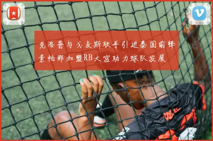 克洛普与戈麦斯联手引进泰国前锋素帕那加盟RB大宫助力球队发展