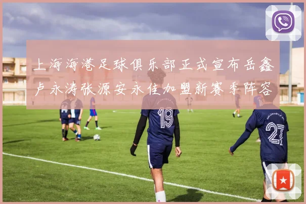 上海海港足球俱乐部正式宣布岳鑫卢永涛张源安永佳加盟新赛季阵容更新