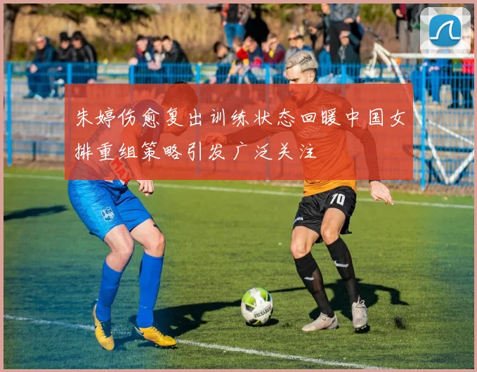 朱婷伤愈复出训练状态回暖中国女排重组策略引发广泛关注