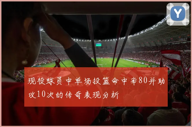 现役球员中单场投篮命中率80并助攻10次的传奇表现分析