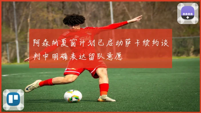 阿森纳夏窗计划已启动萨卡续约谈判中明确表达留队意愿