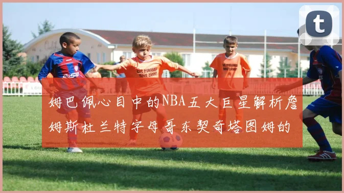 姆巴佩心目中的NBA五大巨星解析詹姆斯杜兰特字母哥东契奇塔图姆的独特魅力
