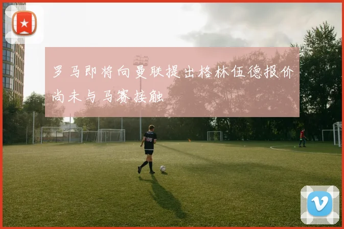 罗马即将向曼联提出格林伍德报价尚未与马赛接触