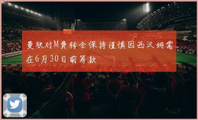 曼联对M费转会保持谨慎因西汉姆需在6月30日前筹款