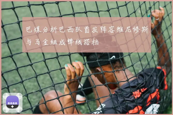 巴媒分析巴西队首发阵容维尼修斯与马金组成锋线搭档