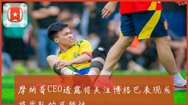 摩纳哥CEO透露将关注博格巴表现或将离队的可能性
