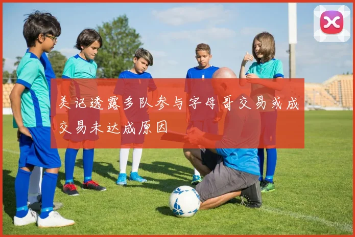 美记透露多队参与字母哥交易或成交易未达成原因