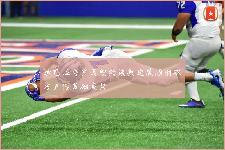 迪巴拉与罗马续约谈判进展顺利双方互信基础良好