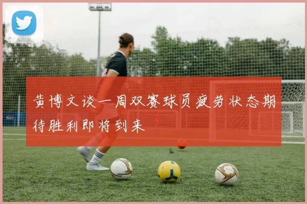 黄博文谈一周双赛球员疲劳状态期待胜利即将到来