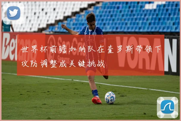 世界杯前瞻加纳队在奎罗斯带领下攻防调整成关键挑战