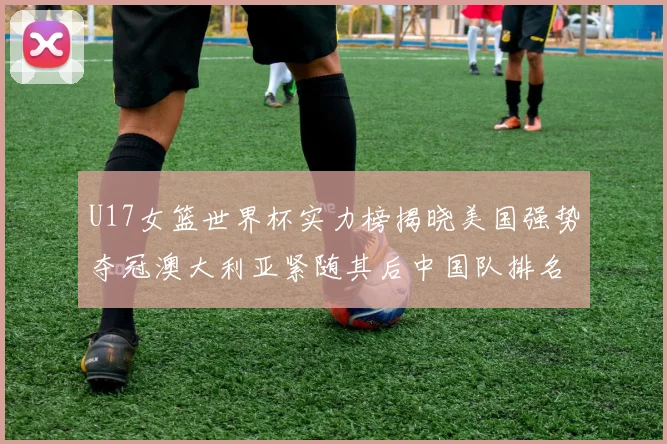U17女篮世界杯实力榜揭晓美国强势夺冠澳大利亚紧随其后中国队排名第十