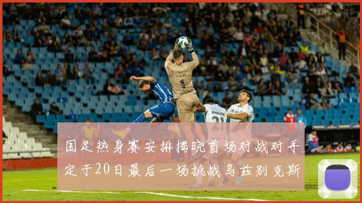 国足热身赛安排揭晓首场对战对手定于20日最后一场挑战乌兹别克斯坦