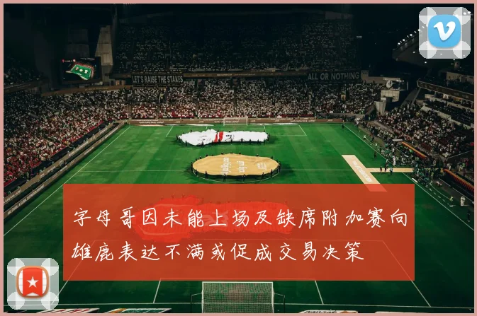 字母哥因未能上场及缺席附加赛向雄鹿表达不满或促成交易决策