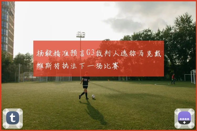 杨毅精准预言G3裁判人选称马克戴维斯将执法下一场比赛