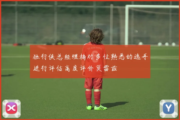 独行侠总经理梅对多位熟悉的选手进行评估高度评价莫雷兹