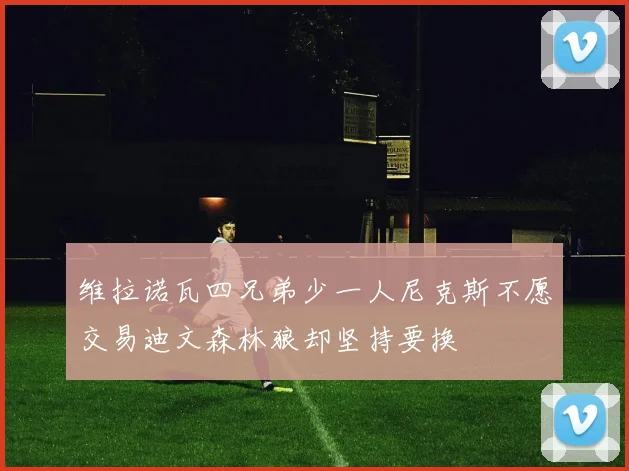 维拉诺瓦四兄弟少一人尼克斯不愿交易迪文森林狼却坚持要换