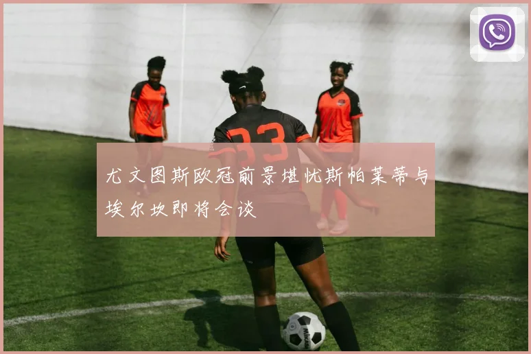 尤文图斯欧冠前景堪忧斯帕莱蒂与埃尔坎即将会谈