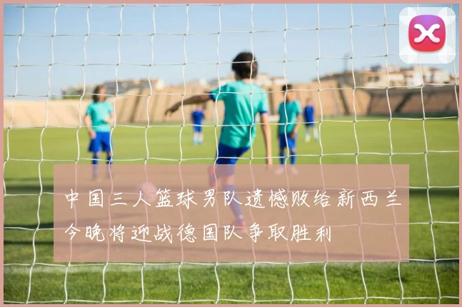 中国三人篮球男队遗憾败给新西兰今晚将迎战德国队争取胜利