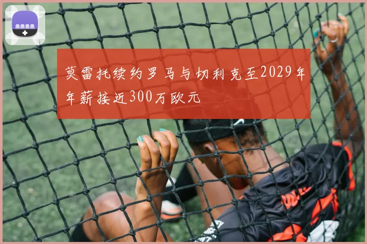 莫雷托续约罗马与切利克至2029年年薪接近300万欧元