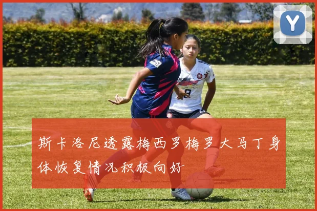 斯卡洛尼透露梅西罗梅罗大马丁身体恢复情况积极向好