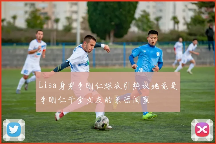 Lisa身穿李刚仁球衣引热议她竟是李刚仁千金女友的亲密闺蜜