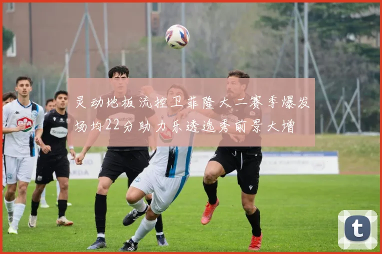 灵动地板流控卫菲隆大二赛季爆发场均22分助力乐透选秀前景大增